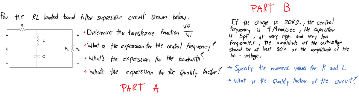 PART B
for the RL loaded band filter supressor circwit shown below.
If the charge is 20K2, the central
frequency is 4 Mrad/sec
* Spf , at, very high and very low
frequencies i the amplitude ot the out vo lige
staild be at least 80% of the amplitude of the
voltoge .
R
VO
He
• Detormine the transteence fmction
Capa citor
Vi
L
• What is the expressan for the contral Freq uency?
What's the ex pressian for He bandwith".
v,
R v.
Im -
Speafy the numeric values for R and L
Whats the exoresan for the Quality factor!
→ What is the Quality factor of tne avcvit?
PART A
