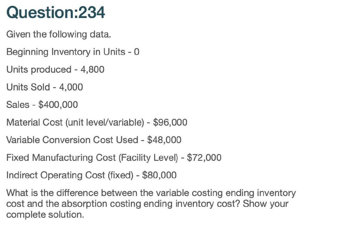 Question:234
Given the following data.
Beginning Inventory in Units - 0
Units produced - 4,800
Units Sold 4,000
Sales $400,000
Material Cost (unit level/variable) - $96,000
Variable Conversion Cost Used - $48,000
Fixed Manufacturing Cost (Facility Level) - $72,000
Indirect Operating Cost (fixed) - $80,000
What is the difference between the variable costing ending inventory
cost and the absorption costing ending inventory cost? Show your
complete solution.