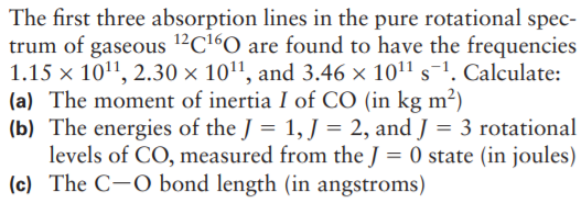 The first three absorption lines in the pure rotational spec-
trum of gaseous 12C16O are found to have the frequencies
1.15 x 1011, 2.30 × 1011, and 3.46 × 1011 s-1. Calculate:
(a) The moment of inertia I of CO (in kg m²)
(b) The energies of the J = 1, J = 2, and J = 3 rotational
levels of CO, measured from the J = 0 state (in joules)
(c) The C-O bond length (in angstroms)
