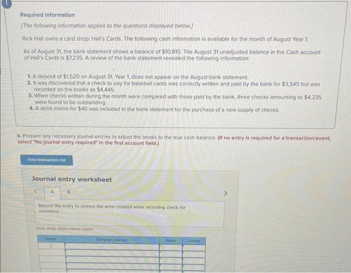 Required information
[The following information applies to the questions displayed below.]
Rick Hall owns a card shop: Hall's Cards. The following cash information is available for the month of August Year 1.
As of August 31, the bank statement shows a balance of $10,810. The August 31 unadjusted balance in the Cash account
of Hall's Cards is $7,235. A review of the bank statement revealed the following information:
1. A deposit of $1,520 on August 31, Year 1, does not appear on the August bank statement.
2. It was discovered that a check to pay for baseball cards was correctly written and paid by the bank for $3,545 but was
recorded on the books as $4,445.
3. When checks written during the month were compared with those paid by the bank, three checks amounting to $4,235
were found to be outstanding.
4. A debit memo for $40 was included in the bank statement for the purchase of a new supply of checks.
b. Prepare any necessary journal entries to adjust the books to the true cash balance. (If no entry is required for a transaction/event,
select "No journal entry required" in the first account field.)
View transaction list
Journal entry worksheet
B
Record the entry to correct the error created while recording check for
inventory.
hote: Enter debits before credits
Event
1
General Journal
Debit
Credit