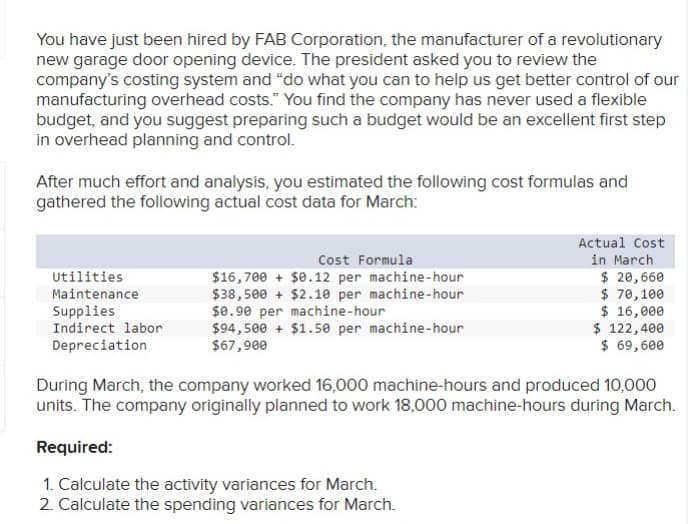 You have just been hired by FAB Corporation, the manufacturer of a revolutionary
new garage door opening device. The president asked you to review the
company's costing system and "do what you can to help us get better control of our
manufacturing overhead costs." You find the company has never used a flexible
budget, and you suggest preparing such a budget would be an excellent first step
in overhead planning and control.
After much effort and analysis, you estimated the following cost formulas and
gathered the following actual cost data for March:
Utilities
Maintenance
Supplies
Indirect labor
Depreciation
Cost Formula
$16,700 + $0.12 per machine-hour
$38,500+ $2.10 per machine-hour
$0.90 per machine-hour
$94,500+ $1.50 per machine-hour
$67,900
Actual Cost
in March
$ 20,660
$ 70, 100
$ 16,000
$ 122,400
$ 69,600
During March, the company worked 16,000 machine-hours and produced 10,000
units. The company originally planned to work 18,000 machine-hours during March.
Required:
1. Calculate the activity variances for March.
2. Calculate the spending variances for March.