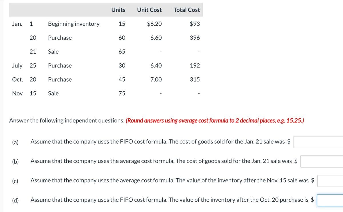 Jan.
July 25
1
Oct. 20
(a)
20
(b)
21
(c)
(d)
Beginning inventory
Purchase
Nov. 15 Sale
Sale
Purchase
Purchase
Units
15
60
65
30
45 75
Unit Cost
$6.20
6.60
6.40
7.00
Total Cost
Answer the following independent questions: (Round answers using average cost formula to 2 decimal places, e.g. 15.25.)
$93
396
192
315
Assume that the company uses the FIFO cost formula. The cost of goods sold for the Jan. 21 sale was $
Assume that the company uses the average cost formula. The cost of goods sold for the Jan. 21 sale was $
Assume that the company uses the average cost formula. The value of the inventory after the Nov. 15 sale was $
Assume that the company uses the FIFO cost formula. The value of the inventory after the Oct. 20 purchase is $