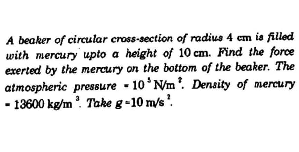 A beaker of circular cross-section of radius 4 cm is filled
with mercury upto a height of 10 cm. Find the force
exerted by the mercury on the bottom of the beaker. The
atmospheric pressure - 10°NM'. Density of mercury
- 13600 kg/m. Take g-10 m/s.
