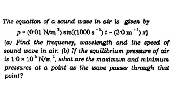 The equation of a sound wave in air is given by
p - (001 N/m ) sin[(1000 s )t- (30 m)x)
(a) Find the frequency, wavelength and the speed of
sound wave in air. (b) If the equilibrium pressure of air
is 1.0 x 10° N/m?, what are the maximum and minimum
pressures at a point as the wave passes through that
point?
