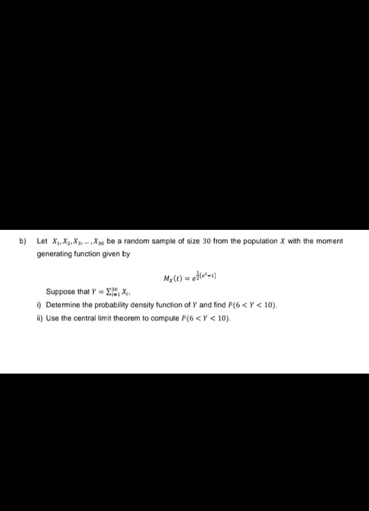 b)
Let X₁, X2, X3, X30 be a random sample of size 30 from the population X with the moment
generating function given by
Mx (t) = e(¹-1)
Suppose that Y=X₁₁
i) Determine the probability density function of Y and find P(6<Y < 10).
ii) Use the central limit theorem to compute P(6 <Y < 10).