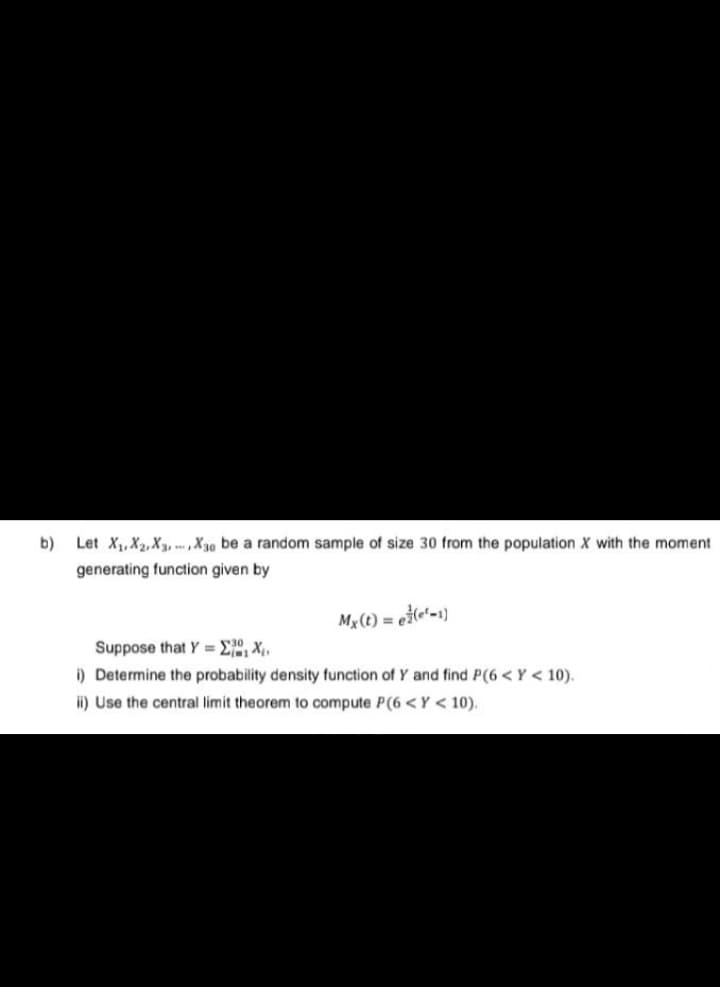 b)
Let X₁, X2, X3, X30 be a random sample of size 30 from the population X with the moment
generating function given by
Mx(t) = e(¹-1)
Suppose that Y= ₁₁X₁₁
i) Determine the probability density function of Y and find P(6<Y < 10).
ii) Use the central limit theorem to compute P(6 <Y < 10).