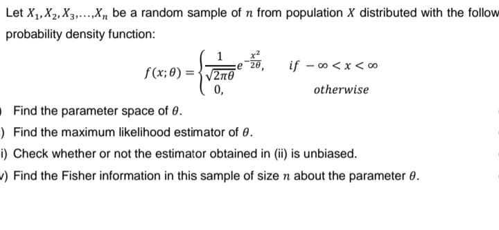 Let X₁, X₂, X3,...,Xn be a random sample of n from population X distributed with the follow
probability density function:
1
f(x; 0)=√2π0
0,
if -∞0<x<∞
otherwise
Find the parameter space of 0.
) Find the maximum likelihood estimator of 0.
i) Check whether or not the estimator obtained in (ii) is unbiased.
v) Find the Fisher information in this sample of size n about the parameter 8.