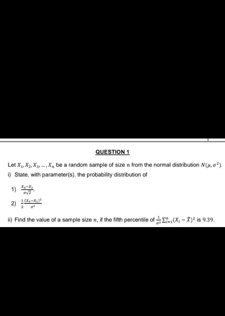 QUESTION 1
Let X₁, X₂, X3,..., X, be a random sample of size n from the normal distribution N(μ, o ²).
i) State, with parameter(s), the probability distribution of
1) X3-X2
2)
1 (X₁-X₁)²
2
0²
ii) Find the value of a sample size n, if the fifth percentile of 1(X₁-X)² is 9.39.