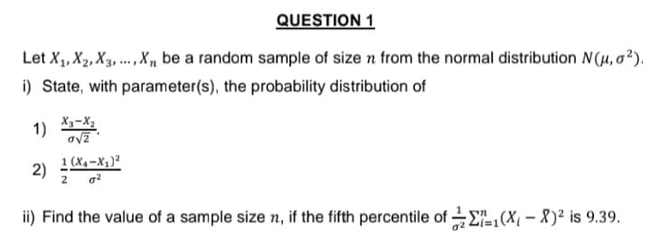 QUESTION 1
Let X₁, X2, X3,..., X₁, be a random sample of size n from the normal distribution N(μ, 0²).
i) State, with parameter(s), the probability distribution of
1)
2)
X3-X₂
o√2
1 (X4-X₁)²
2
ii) Find the value of a sample size n, if the fifth percentile of 1(X₁-X)² is 9.39.