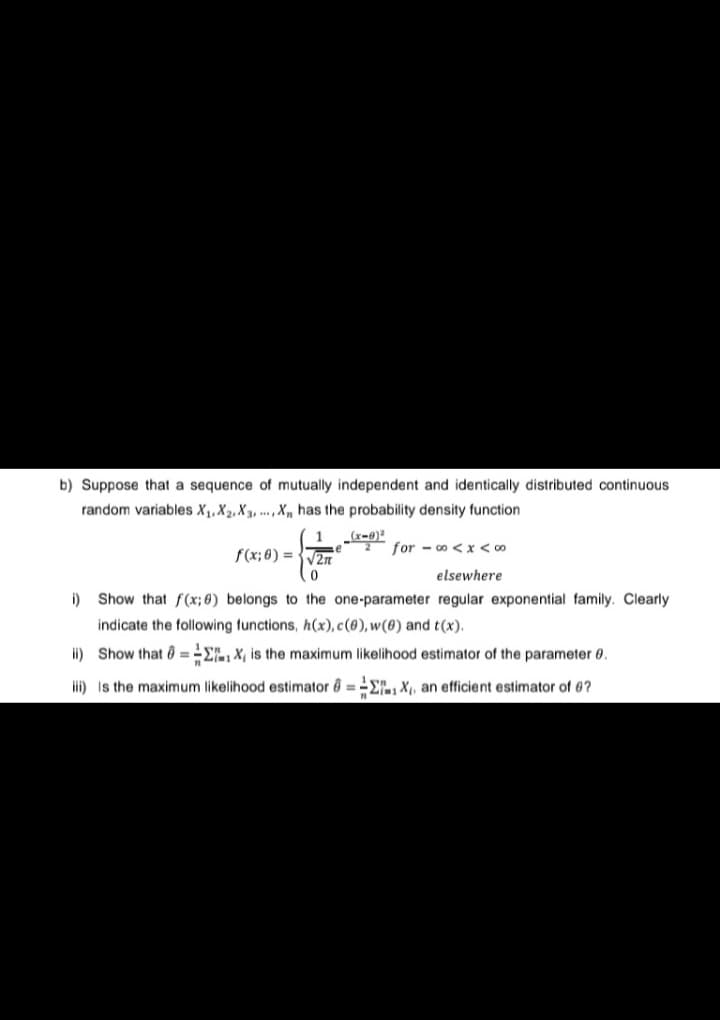 b) Suppose that a sequence of mutually independent and identically distributed continuous
random variables X₁, X₂, X3,..., X has the probability density function
-√√2+²
i)
2 foro < x < 0⁰
elsewhere
Show that f(x; 6) belongs to the one-parameter regular exponential family. Clearly
indicate the following functions, h(x), c(0), w(0) and t(x).
ii) Show that ΣX, is the maximum likelihood estimator of the parameter 0.
iii) is the maximum likelihood estimator 6=EX₁, an efficient estimator of 6?
_(x-0)²
f(x; 0)=√√√2