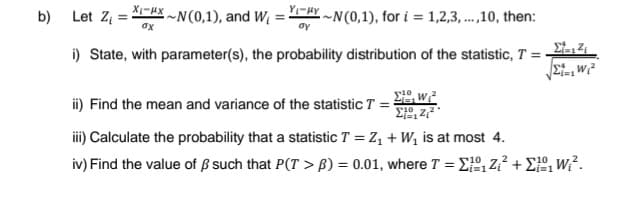 b)
Let Z₁ =
X-X~N(0,1), and W₁
i) State, with parameter(s), the probability distribution of the statistic, T =
ox
YHY~N(0,1), for i=1,2,3,...,10, then:
oy
10
ii) Find the mean and variance of the statistic T = ²
1,²₁²
Σt=12₁
SiaWi
iii) Calculate the probability that a statistic T = Z₁ + W₁ is at most 4.
iv) Find the value of ß such that P(T> B) = 0.01, where T = Σ₁Z₁²+₁Wi².