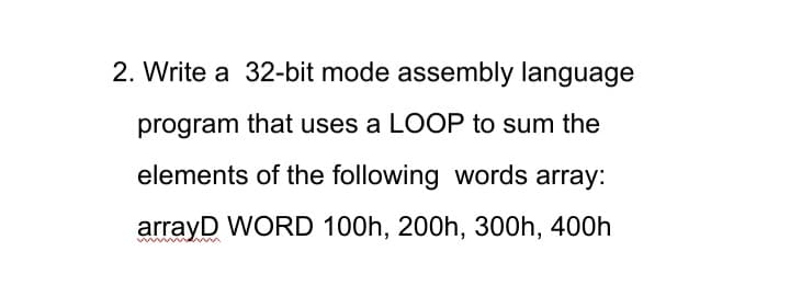 2. Write a 32-bit mode assembly language
program that uses a LOOP to sum the
elements of the following words array:
arrayD WORD 100h, 200h, 300h, 400h