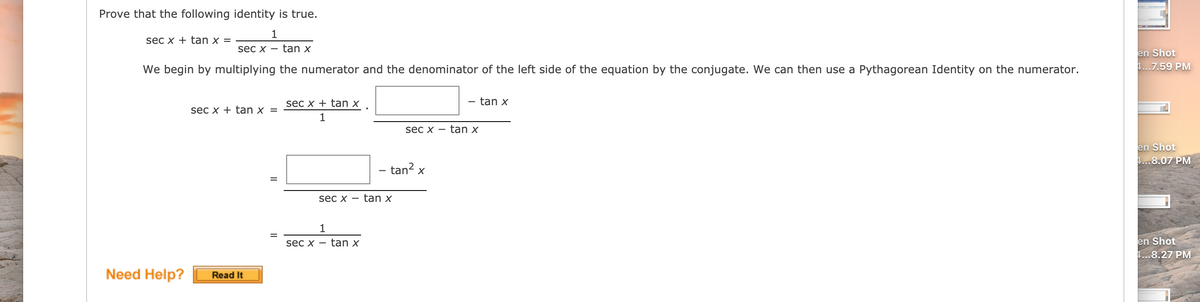 Prove that the following identity is true.
1
sec x + tan x =
sec x -
tan x
en Shot
!...7.59 PM
We begin by multiplying the numerator and the denominator of the left side of the equation by the conjugate. We can then use a Pythagorean Identity on the numerator.
sec x + tan x
tan x
sec x + tan x =
sec x -
tan x
en Shot
1...8.07 PM
– tan² x
sec x -
tan x
1
en Shot
1...8.27 PM
sec x
tan x
Need Help?
Read It
