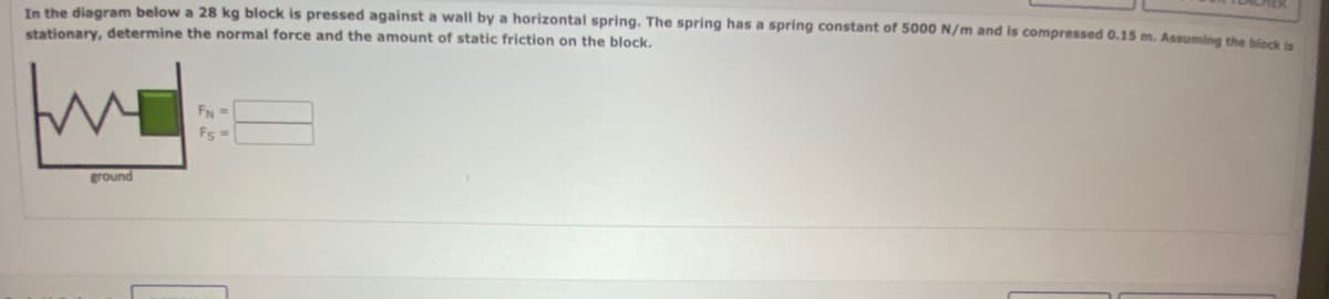In the diagram below a 28 kg block is pressed against a wall by a horizontal spring. The spring has a spring constant of 5000 N/m and is compressed 0.15 m. Assuming the block is
stationary, determine the normal force and the amount of static friction on the block.
ground
FN =
Fs