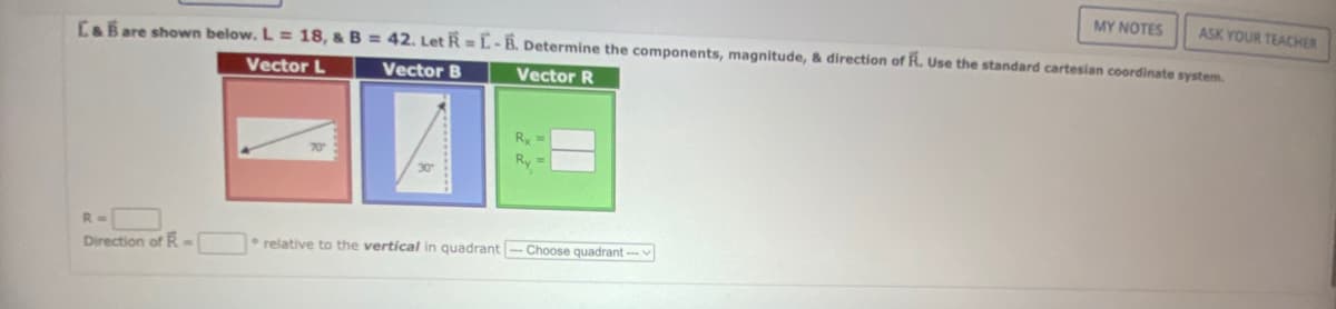 MY NOTES
ASK YOUR TEACHER
L&B are shown below. L = 18, & B = 42. Let R=L-B. Determine the components, magnitude, & direction of R. Use the standard cartesian coordinate system.
Vector L
Vector B
Vector R
R =
Direction of R-
Ry
Ry
relative to the vertical in quadrant-Choose quadrant-