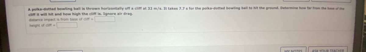 A polka-dotted bowling ball is thrown horizontally off a cliff at 32 m/s. It takes 7.7 s for the polka-dotted bowling ball to hit the ground. Determine how far from the base of the
cliff it will hit and how high the cliff is. Ignore air drag.
distance impact is from base of cliff-
height of cliff=>
MY NOTES
ASK YOUR TEACHER