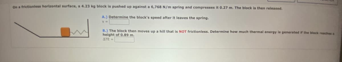 On a frictionless horizontal surface, a 4.23 kg block is pushed up against a 6,768 N/m spring and compresses it 0.27 m. The block is then released.
A.) Determine the block's speed after it leaves the spring.
V=
B.) The block then moves up a hill that is NOT frictionless. Determine how much thermal energy is generated if the block reaches a
height of 0.89 m.
ATE=