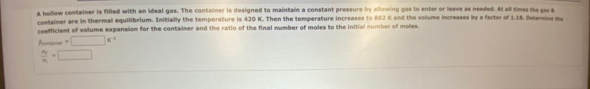 A hollow container is filled with an ideal gas. The container is designed to maintain a constant pressure by allowing gas to enter or leave as needed. At all times the gas &
container are in thermal equilibrium. Initially the temperature is 420 K. Then the temperature increases to 882 K and the volume increases by a factor of 1.18. Determine the
coefficient of volume expansion for the container and the ratio of the final number of moles to the initial number of moles.
K-1
container
n
n