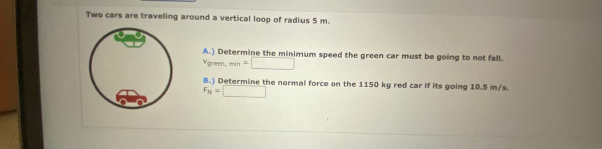 Two cars are traveling around a vertical loop of radius 5 m.
A.) Determine the minimum speed the green car must be going to not fall.
Vgreen, min =
B.) Determine the normal force on the 1150 kg red car if its going 10.5 m/s.
FN =