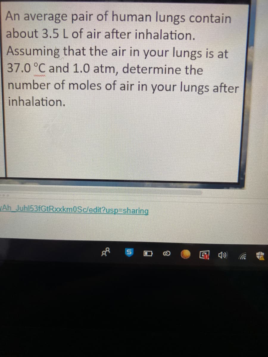 An average pair of human lungs contain
about 3.5 L of air after inhalation.
Assuming that the air in your lungs is at
37.0 °C and 1.0 atm, determine the
number of moles of air in your lungs after
wwww
inhalation.
Ah Juhl53fGtRxxkm0Scledit?usp-sharing
