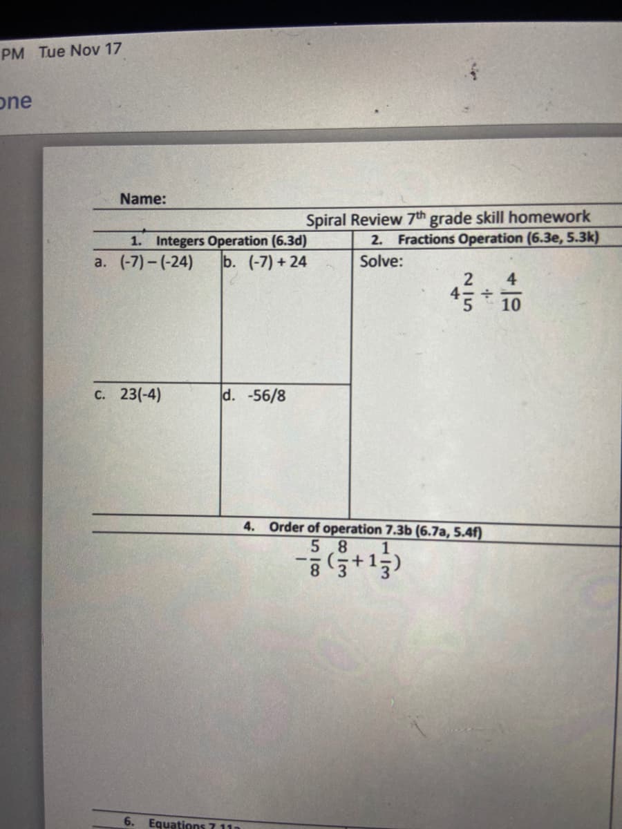 PM Tue Nov 17
one
Name:
Spiral Review 7th grade skill homework
2. Fractions Operation (6.3e, 5.3k)
1. Integers Operation (6.3d)
a. (-7) - (-24)
b. (-7) + 24
Solve:
4
10
C. 23(-4)
d. -56/8
4. Order of operation 7.3b (6.7a, 5.4f)
5 8
1
1.
3
6.
Equations 7 11
215
4.
