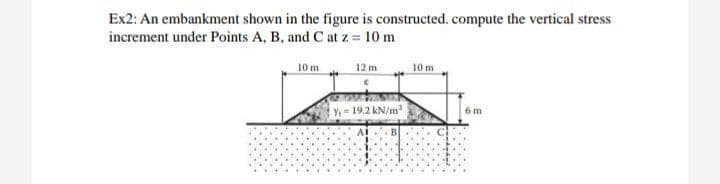 Ex2: An embankment shown in the figure is constructed. compute the vertical stress
increment under Points A, B, and C at z 10 m
10 m
12 m
10 m
Y19.2 kN/m
6 m
