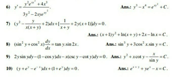 y'e +4x
6) y' =
Ans.: y-x =e" +C.
3y - 2xye"
7) (y2.
y
+2)dx+[-
+2y(x+1)]dy D0.
x+y
x(x+ y)
Ans.: (x+1)y? + In(x+ y) +2x-In x = C.
8) (sin y+cos?x)
dy
tan y.sin 2x.
dx
Ans.: sin y+3cos² x.sin y = C.
9) 2ysin ydy-(1-cos y)dx- x(csc y-cot y)dy=0. Ans.: y + xcot y -
- =C.
sin y
10) (y+e -e *)dx+ (1+e')dy = 0.
Ans.: e* + ye" -x= C.
