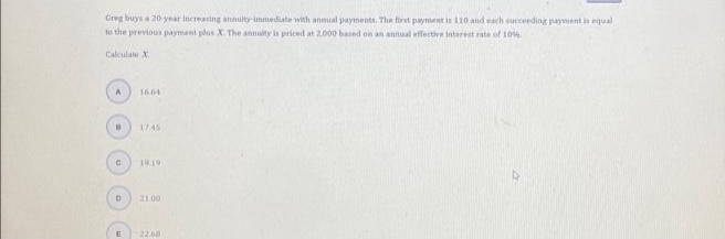 Greg buys a 20-year increasing annuity-immediate with annual payments. The first payment is 110 and each cucceeding payment is equal
to the previous payment plus X. The annuity is priced at 2.000 based on an annual effective interest rate of 10%
Calculate X
A
D
C
D
16.64
17.45
19.19
21.00
22.68