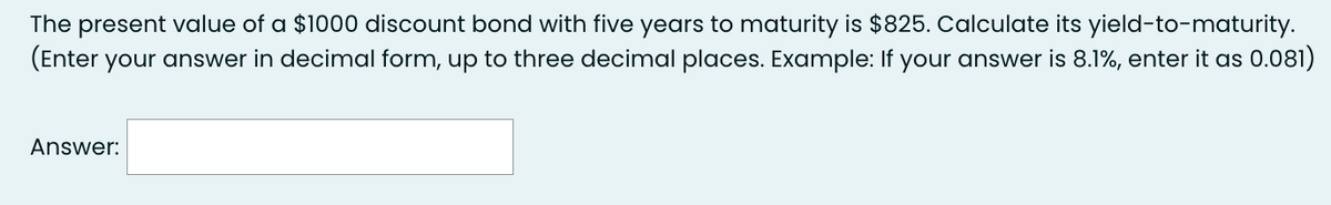 The present value of a $1000 discount bond with five years to maturity is $825. Calculate its yield-to-maturity.
(Enter your answer in decimal form, up to three decimal places. Example: If your answer is 8.1%, enter it as 0.081)
Answer: