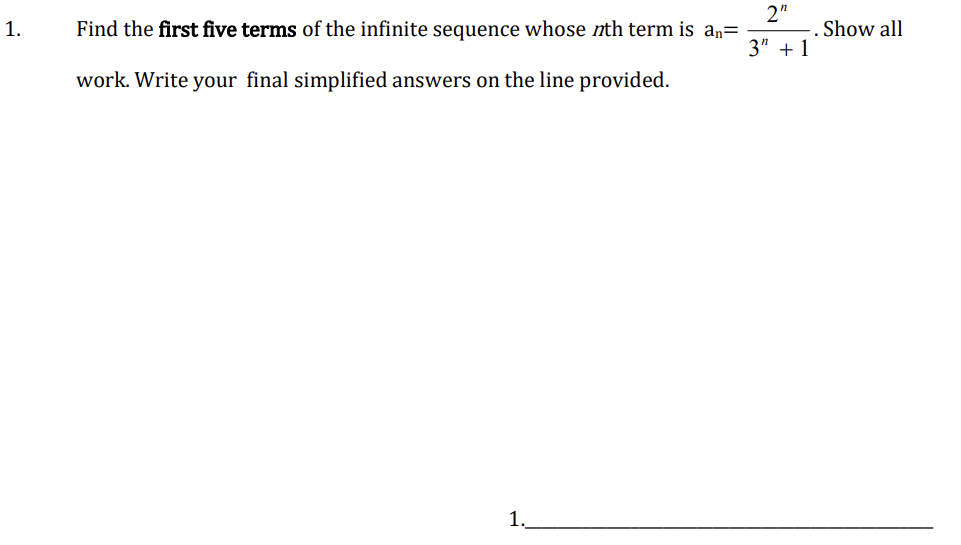 1.
Find the first five terms of the infinite sequence whose nth term is aŋ=
work. Write your final simplified answers on the line provided.
1
2"
3" +1
Show all