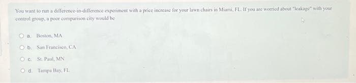 You want to run a difference-in-difference experiment with a price increase for your lawn chairs in Miami, FL. If you are worried about "leakage with your
control group, a poor comparison city would be
Oa Boston, MA
O b. San Francisco, CA
OC.
St. Paul, MN
Od. Tampa Bay, FL