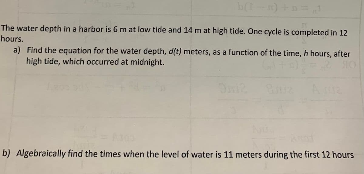 b(I-n) +0= ,t
The water depth in a harbor is 6 m at low tide and 14 m at high tide. One cycle is completed in 12
hours.
a) Find the equation for the water depth, d(t) meters, as a function of the time, h hours, after
high tide, which occurred at midnight.
240
A miz
b) Algebraically find the times when the level of water is 11 meters during the first 12 hours