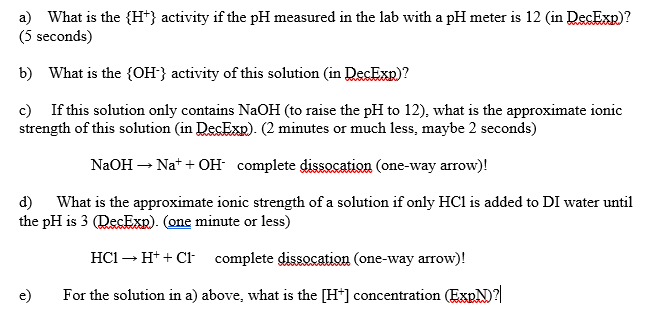 a) What is the {H*} activity if the pH measured in the lab with a pH meter is 12 (in DecExp)?
(5 seconds)
b) What is the {OH} activity of this solution (in DecExp)?
c) If this solution only contains NaOH (to raise the pH to 12), what is the approximate ionic
strength of this solution (in DecExp). (2 minutes or much less, maybe 2 seconds)
NaOH – Na* + OH complete dissocation (one-way arrow)!
d)
What is the approximate ionic strength of a solution if only HCl is added to DI water until
the pH is 3 (RecExp). (one minute or less)
HC1 – H* + Cl complete dissocation (one-way arrow)!
e)
For the solution in a) above, what is the [H*] concentration (EXPN)?|
