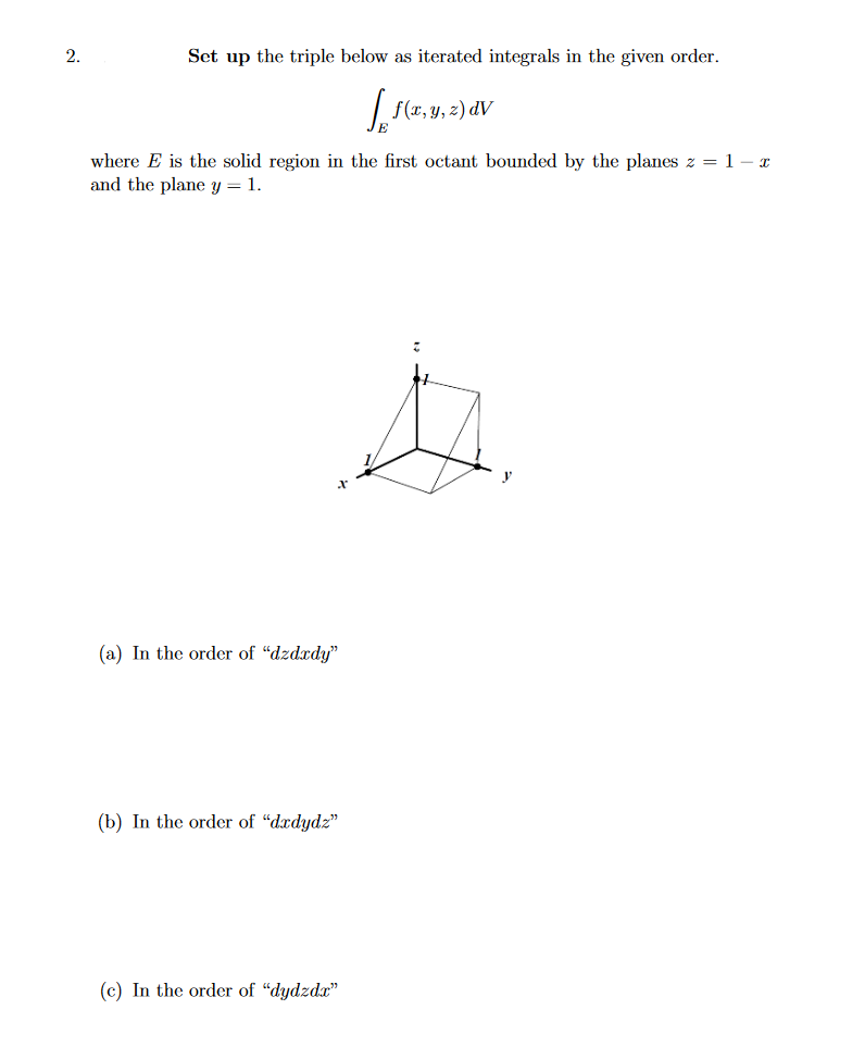 2.
Set up the triple below as iterated integrals in the given order.
f(x, y, z) dV
where E is the solid region in the first octant bounded by the planes z = 1 – x
and the plane y = 1.
(a) In the order of "dzdxdy"
(b) In the order of "dedydz"
(c) In the order of "dydzda"
