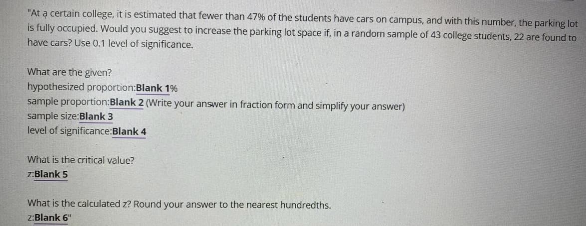 "At a certain college, it is estimated that fewer than 47% of the students have cars on campus, and with this number, the parking lot
is fully occupied. Would you suggest to increase the parking lot space if, in a random sample of 43 college students, 22 are found to
have cars? Use 0.1 level of significance.
What are the given?
hypothesized proportion:Blank 1%
sample proportion:Blank 2 (Write your answer in fraction form and simplify your answer)
sample size:Blank 3
level of significance:Blank 4
What is the critical value?
z:Blank 5
What is the calculated z? Round your answer to the nearest hundredths.
z:Blank 6"
