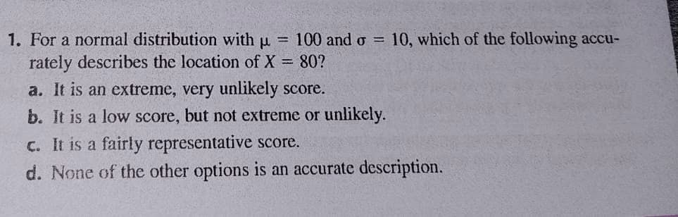 1. For a normal distribution with u =
rately describes the location of X 80?
100 and o 10, which of the following accu-
a. It is an extreme, very unlikely score.
b. It is a low score, but not extreme or unlikely.
C. It is a fairly representative score.
d. None of the other options is an accurate description.
