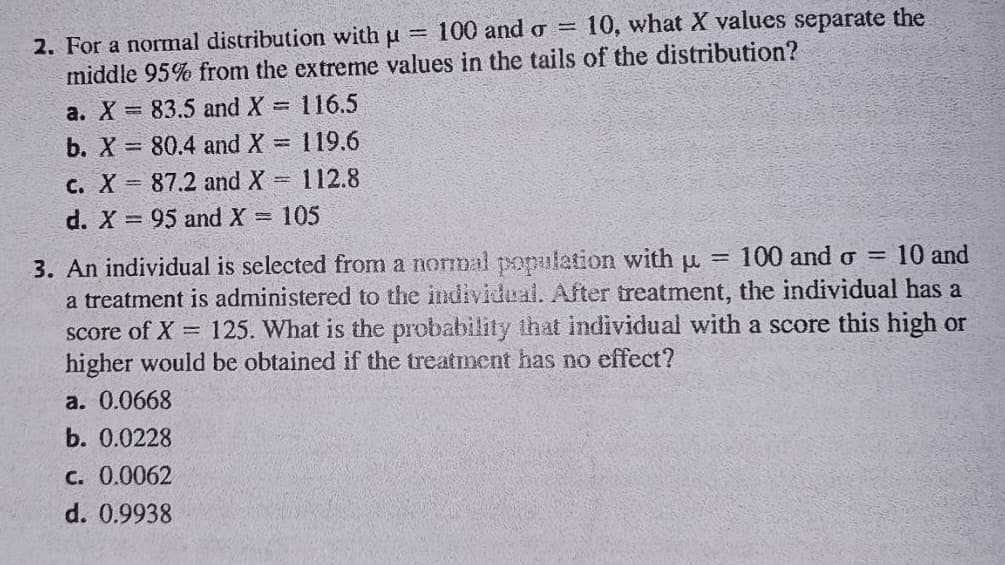 100 and o =
10, what X values separate the
2. For a normal distribution with u
middle 95% from the extreme values in the tails of the distribution?
!!
a. X = 83.5 and X 116.5
b. X
80.4 and X = 119.6
%3D
c. X 87.2 and X=
112.8
d. X 95 and X = 105
100 and o =
10 and
3. An individual is selected from a normal ppopulation with u =
a treatment is administered to the individual. After treatment, the individual has a
score of X 125. What is the probability that individual with a score this high or
higher would be obtained if the treatment has no effect?
а. 0.0668
b. 0.0228
C. 0.0062
d. 0.9938
