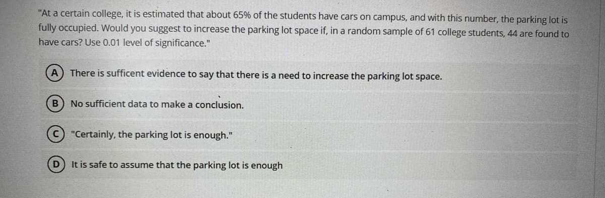 "At a certain college, it is estimated that about 65% of the students have cars on campus, and with this number, the parking lot is
fully occupied. Would you suggest to increase the parking lot space if, in a random sample of 61 college students, 44 are found to
have cars? Use 0.01 level of significance."
A There is sufficent evidence to say that there is a need to increase the parking lot space.
No sufficient data to make a conclusion.
"Certainly, the parking lot is enough."
It is safe to assume that the parking lot is enough
