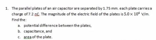 1. The parallel plates of an air capacitor are separated by 1.75 mm. each plate carries a
charge of 7.2 nG. The magnitude of the electric field of the plates is 5.0 x 106 v/m.
Find the:
a. potential difference between the plates,
b. capacitance, and
c. area of the plate.
