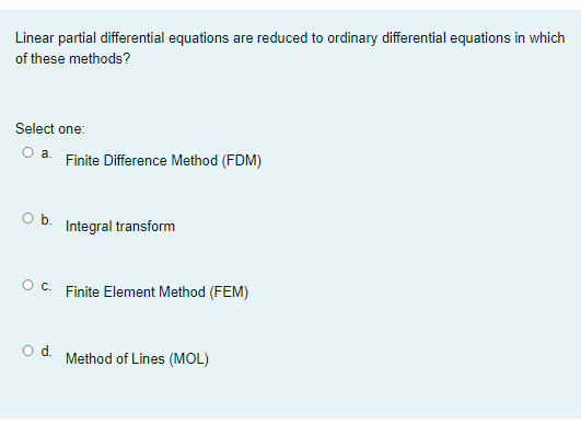 Linear partial differential equations are reduced to ordinary differential equations in which
of these methods?
Select one:
Oa.
Finite Difference Method (FDM)
Ob.
Integral transform
O c. Finite Element Method (FEM)
O d. Method of Lines (MOL)
