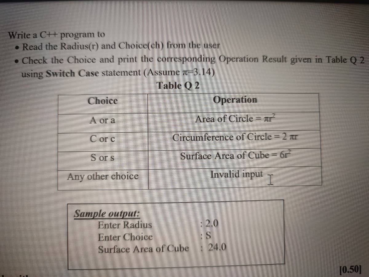 Write a C++ program to
• Read the Radius(r) and Choice(ch) from the user
• Check the Choice and print the corresponding Operation Result given in Table Q 2
using Switch Case statement (Assume r-3.14)
Table Q 2
Choice
Орeration
А ога
Area of Circle = r
C or c
Circumference of Circle = 2 E
S or s
Surface Area of Cube = 6r
Any other choice
Invalid input
Sample output:
Enter Radius
Enter Choice
Surface Area of Cube : 24.0
:2.0
[0.50]
