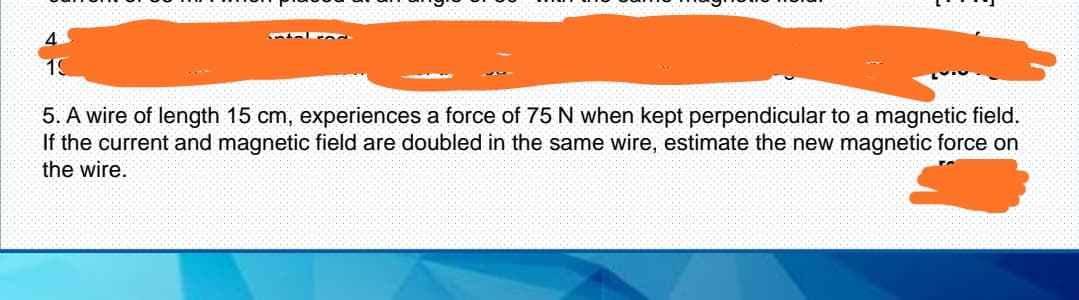 4.
19
5. A wire of length 15 cm, experiences a force of 75 N when kept perpendicular to a magnetic field.
If the current and magnetic field are doubled in the same wire, estimate the new magnetic force on
the wire.
