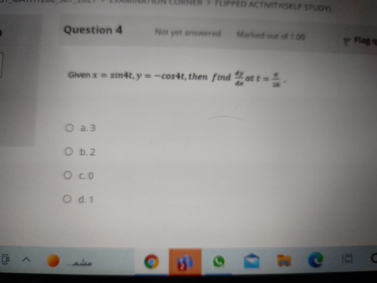 NER FLIPPED ACTIVITY(SELF STUDY)
Question 4
Not yet answered
Marked out of1.00
P Flag q
Given x = sin4t, y =-cos4t, then find at t = =.
O a. 3
O b.2
O C.O
O d.1
31
مشم. . .
(8)
