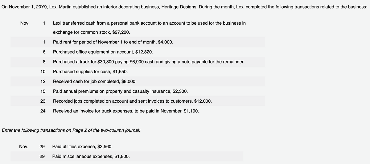 On November 1, 20Y9, Lexi Martin established an interior decorating business, Heritage Designs. During the month, Lexi completed the following transactions related to the business:
Nov.
1 Lexi transferred cash from a personal bank account to an account to be used for the business in
exchange for common stock, $27,200.
Paid rent for period of November 1 to end of month, $4,000.
Purchased office equipment on account, $12,820.
8 Purchased a truck for $30,800 paying $6,900 cash and giving a note payable for the remainder.
Purchased supplies for cash, $1,650.
Received cash for job completed, $8,000.
Paid annual premiums on property and casualty insurance, $2,300.
Recorded jobs completed on account and sent invoices to customers, $12,000.
Received an invoice for truck expenses, to be paid in November, $1,190.
Nov.
1
6
10
12
15
23
24
Enter the following transactions on Page 2 of the two-column journal:
29
29
Paid utilities expense, $3,560.
Paid miscellaneous expenses, $1,800.