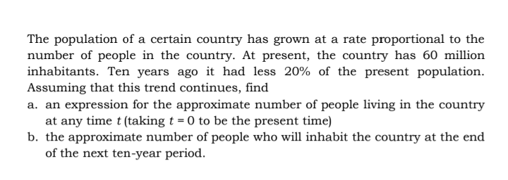 The population of a certain country has grown at a rate proportional to the
number of people in the country. At present, the country has 60 million
inhabitants. Ten years ago it had less 20% of the present population.
Assuming that this trend continues, find
a. an expression for the approximate number of people living in the country
at any time t (taking t = 0 to be the present time)
b. the approximate number of people who will inhabit the country at the end
of the next ten-year period.
