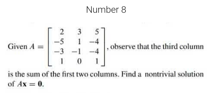 Number 8
3.
1 -4
-5
Given A =
observe that the third column
-3 -1
-4
1
is the sum of the first two columns. Find a nontrivial solution
of Ax = 0.
2.
