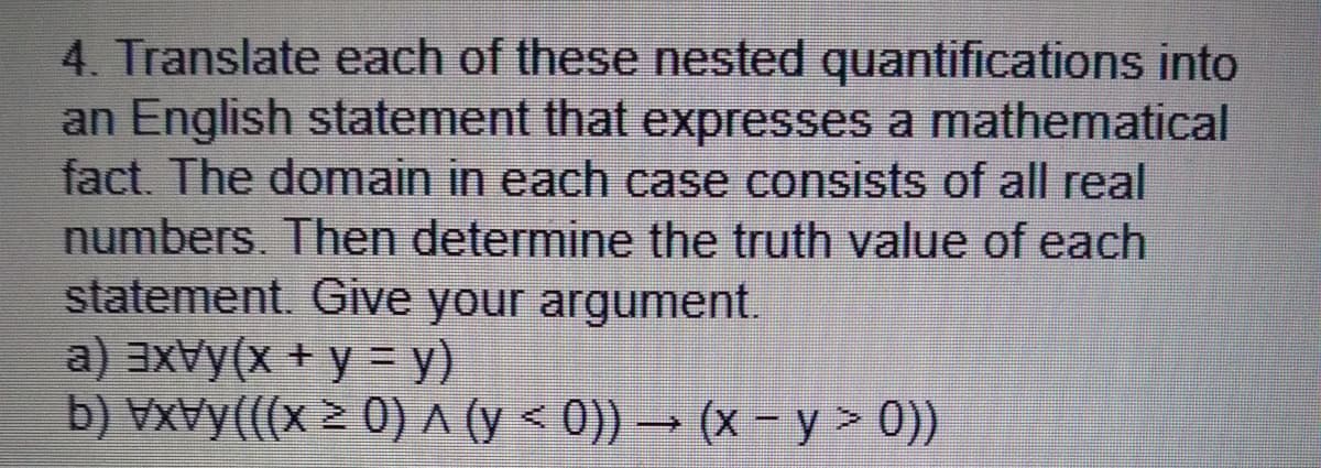 4. Translate each of these nested quantifications into
an English statement that expresses a mathematical
fact. The domain in each case consists of all real
numbers. Then determine the truth value of each
statement. Give your argument.
a) aXVy(x + y = y)
b) VxVy(((x > 0) A (y < 0)) → (x - y > 0))
