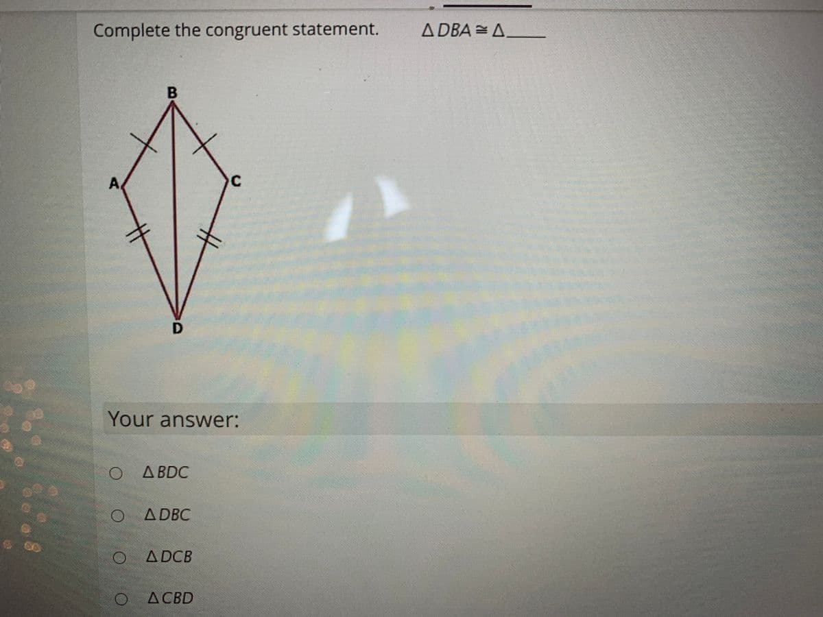 Complete the congruent statement.
A DBA = A
B
A
Your answer:
O A BDC
A DBC
A DCB
A CBD
