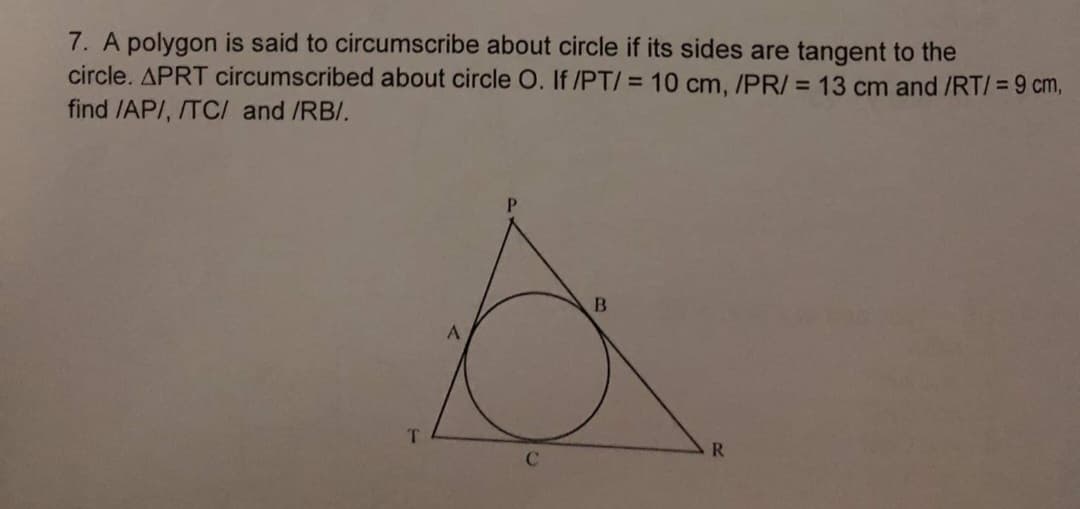 7. A polygon is said to circumscribe about circle if its sides are tangent to the
circle. APRT circumscribed about circle O. If /PT/ = 10 cm, /PR/ = 13 cm and /RT/ = 9 cm,
find /AP/, /TC/ and /RB/.
B
T
R
