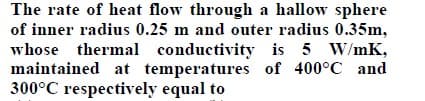 The rate of heat flow through a hallow sphere
of inner radius 0.25 m and outer radius 0.35m,
whose thermal conductivity is 5 W/mK,
maintained at temperatures of 400°C and
300°C respectively equal to
